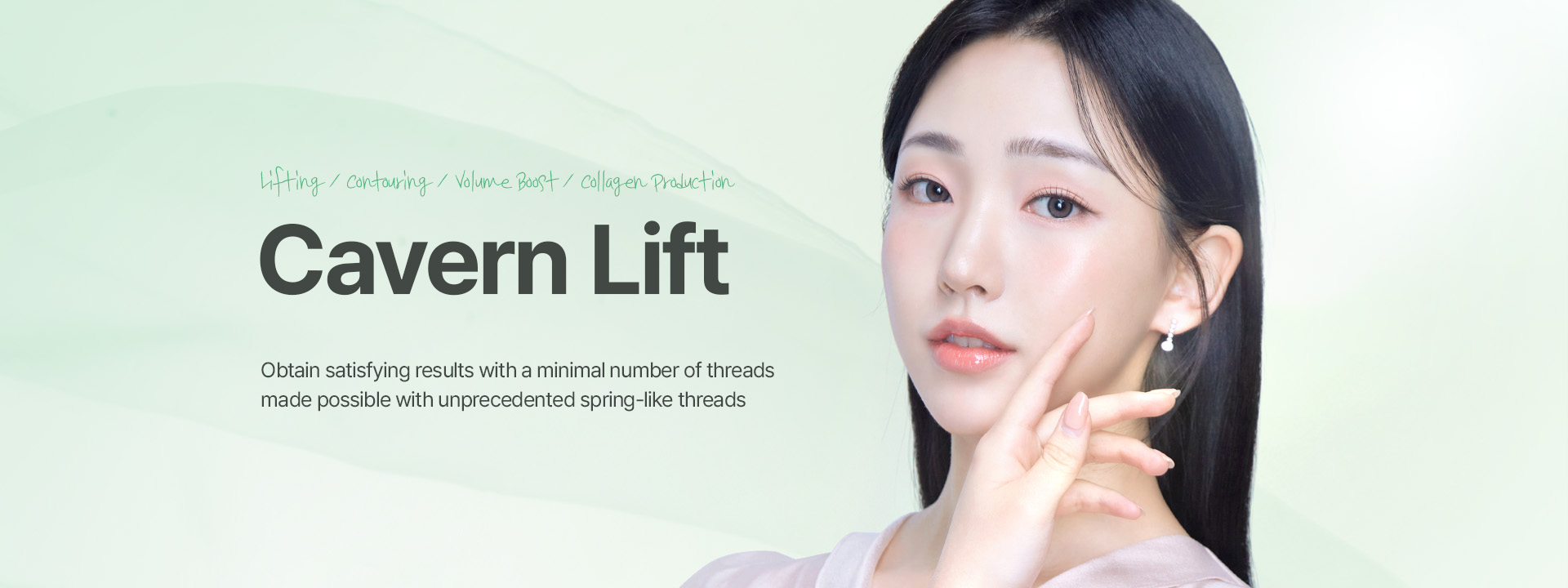 Lifting, Contouring, Volume Boost, Collagen Production Cavern Lift Obtain satisfying results with a minimal number of threads made possible with unprecedented spring-like threads