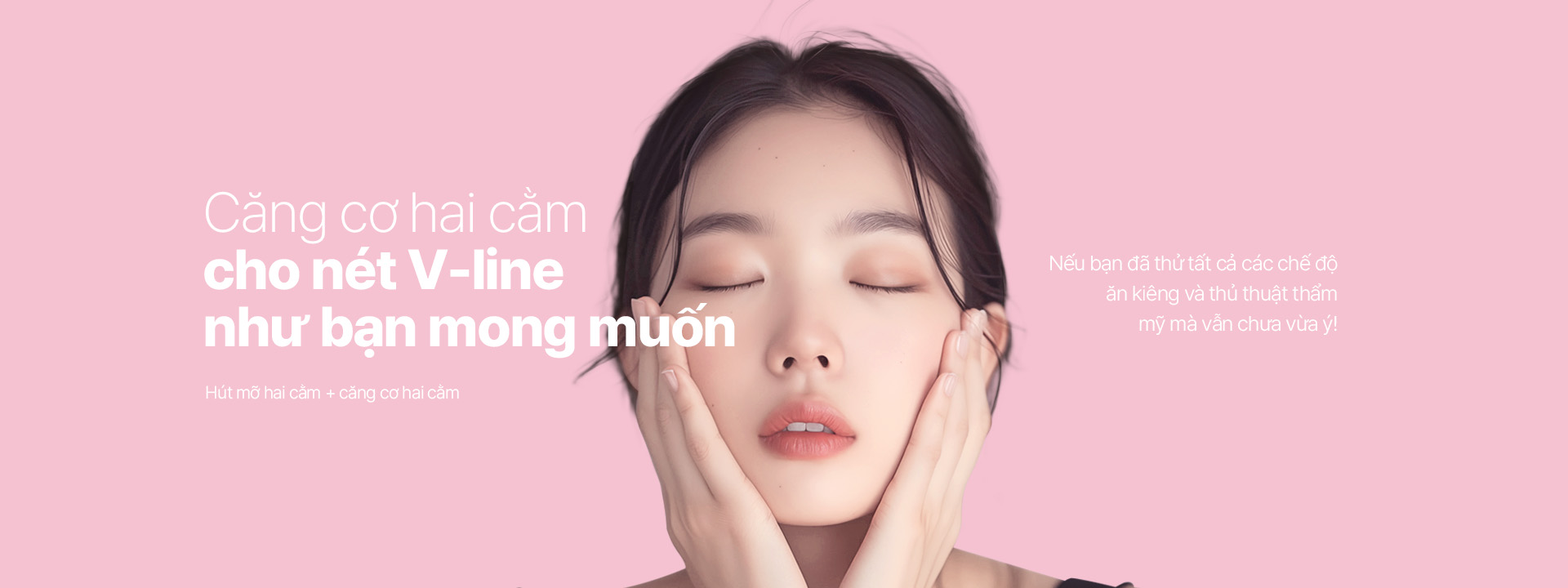 Căng cơ hai cằm cho nét V-line như bạn mong muốn Hút mỡ hai cằm+Căng cơ cằm tăng cường Nếu bạn đã thử tất cả các chế độ ăn kiêng và thủ thuật thẩm mỹ mà vẫn chưa vừa ý!