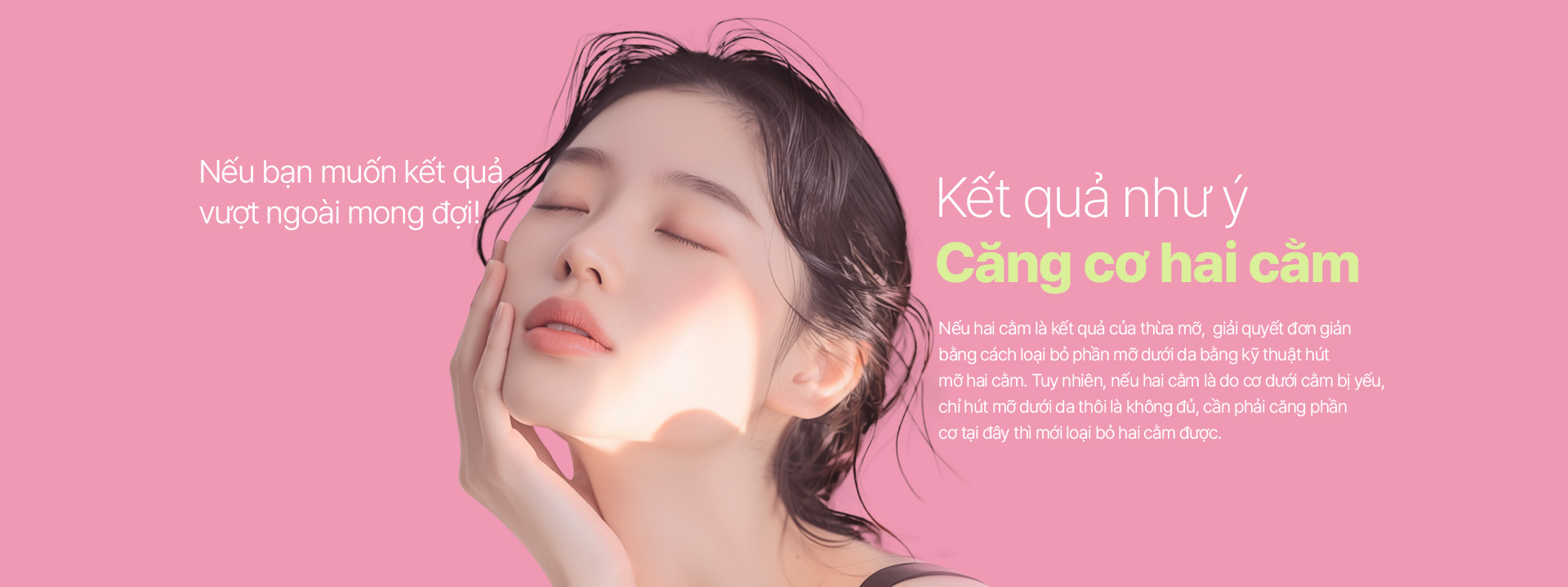 Nếu bạn muốn kết quả vượt ngoài mong đợi! Nếu hai cằm là kết quả của thừa mỡ, giải quyết đơn giản bằng cách loại bỏ phần mỡ dưới da bằng kỹ thuật hút mỡ hai cằm. Tuy nhiên, nếu hai cằm là do cơ dưới cằm bị yếu, chỉ hút mỡ dưới da thôi là không đủ, cần phải căng phần cơ tại đây thì mới loại bỏ hai cằm được.