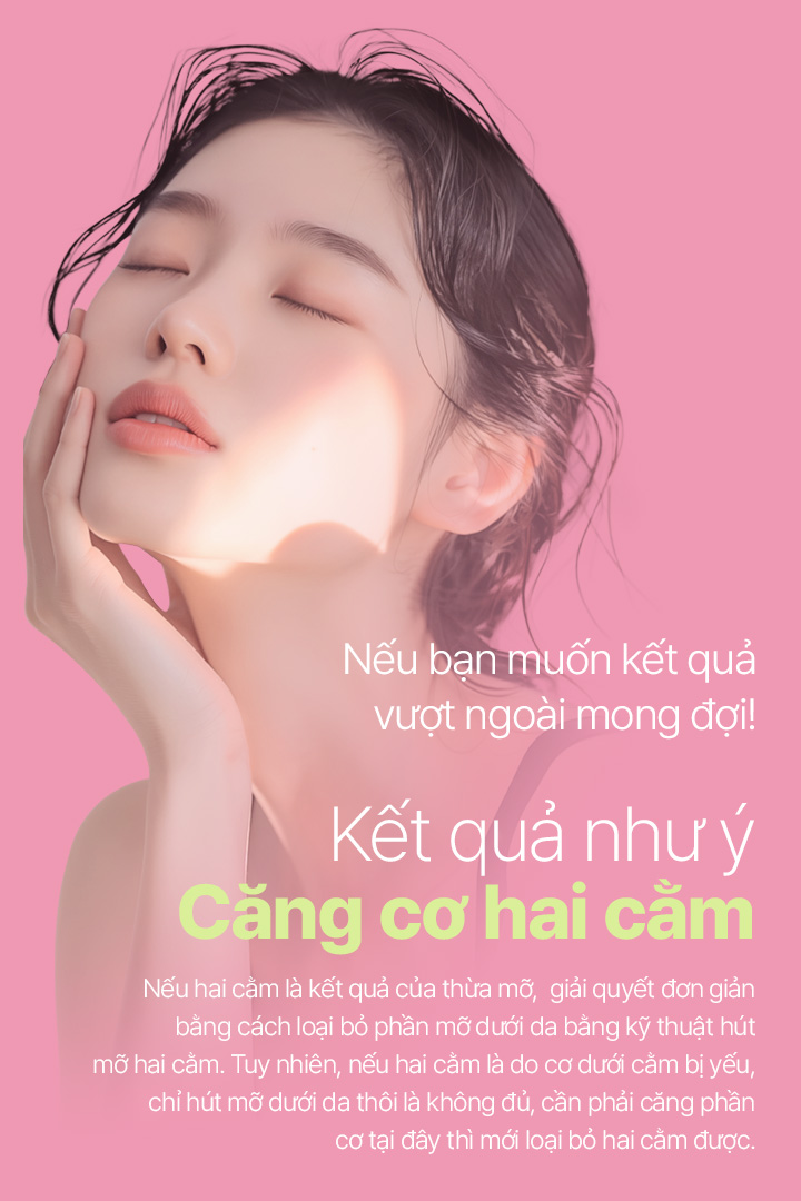 Nếu bạn muốn kết quả vượt ngoài mong đợi! Kết quả như ý Căng cơ hai cằm Nếu hai cằm là kết quả của thừa mỡ, giải quyết đơn giản bằng cách loại bỏ phần mỡ dưới da bằng kỹ thuật hút mỡ hai cằm. Tuy nhiên, nếu hai cằm là do cơ dưới cằm bị yếu, chỉ hút mỡ dưới da thôi là không đủ, cần phải căng phần cơ tại đây thì mới loại bỏ hai cằm được.